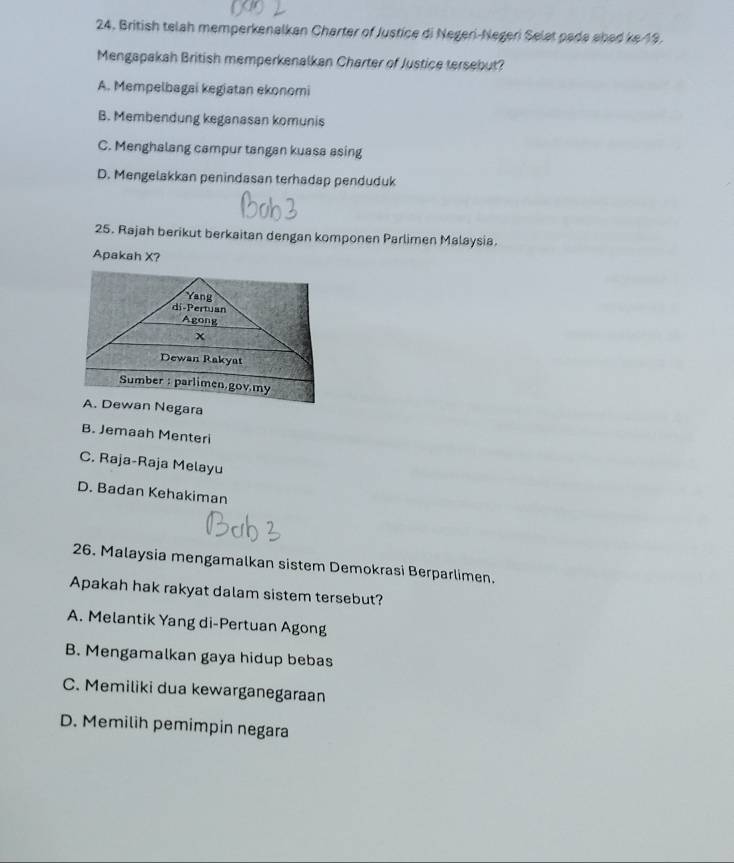 British telah memperkenalkan Charter of Justice di Negeri-Negeri Selat pada abad ke 19.
Mengapakah British memperkenalkan Charter of Justice tersebut?
A. Mempelbagai kegiatan ekonomi
B. Membendung keganasan komunis
C. Menghalang campur tangan kuasa asing
D. Mengelakkan penindasan terhadap penduduk
25. Rajah berikut berkaitan dengan komponen Parlimen Malaysia.
Apakah X?
A. Dewan Negara
B. Jemaah Menteri
C. Raja-Raja Melayu
D. Badan Kehakiman
26. Malaysia mengamalkan sistem Demokrasi Berparlimen.
Apakah hak rakyat dalam sistem tersebut?
A. Melantik Yang di-Pertuan Agong
B. Mengamalkan gaya hidup bebas
C. Memiliki dua kewarganegaraan
D. Memilih pemimpin negara