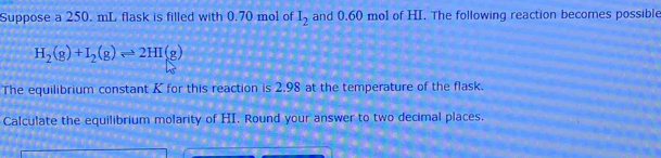 Suppose a 250. mL flask is filled with 0.70 mol of I_2 and 0.60 mol of HI. The following reaction becomes possible
H_2(g)+I_2(g)leftharpoons 2HI(g)
The equilibrium constant K for this reaction is 2.98 at the temperature of the flask. 
Calculate the equilibrium molarity of HI. Round your answer to two decimal places.