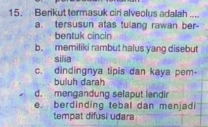 Berikut termasuk ciri alveolus adalah ....
a. tersusun atas tulang rawan ber-
bentuk cincin
b. memiliki rambut halus yang disebut
silia
c. dindingnya tipis dan kaya pem-
buluh darah
d. mengandung selaput lendir
e. berdinding tebal dan menjadi
tempat difusi udara