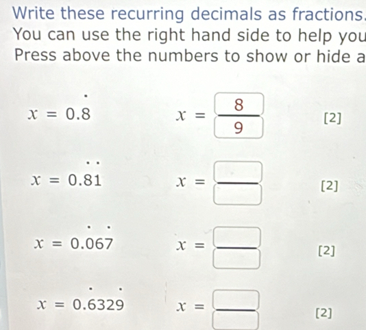 Write these recurring decimals as fractions. 
You can use the right hand side to help you 
Press above the numbers to show or hide a
x=0.8
x= 8/9  [2]
x=0.81
x= □ /□   [2]
x=0.067 x= □ /□   [2]
x=0.6329 x= □ /□   [2]