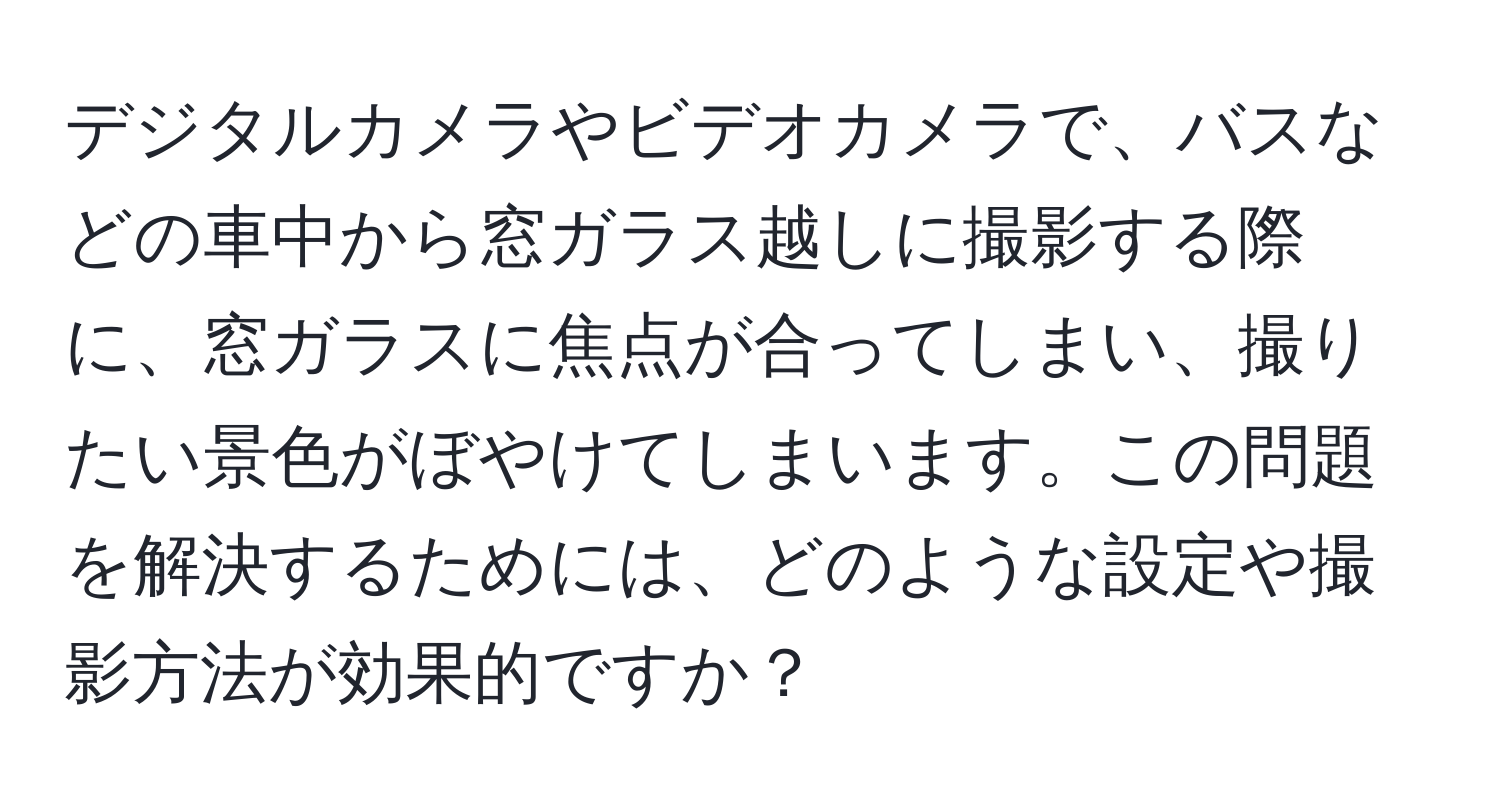 デジタルカメラやビデオカメラで、バスなどの車中から窓ガラス越しに撮影する際に、窓ガラスに焦点が合ってしまい、撮りたい景色がぼやけてしまいます。この問題を解決するためには、どのような設定や撮影方法が効果的ですか？