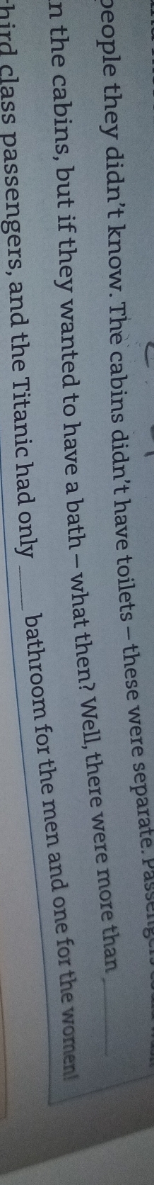 beople they didn’t know. The cabins didn’t have toilets - these were separate Passenge 
n the cabins, but if they wanted to have a bath — what then? Well, there were more than_ 
third class passengers, and the Titanic had only _bathroom for the men and one for the women!