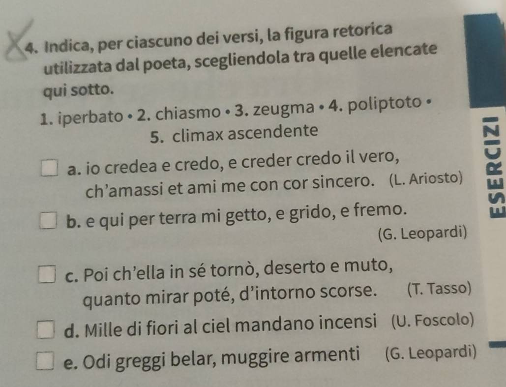 Indica, per ciascuno dei versi, la figura retorica
utilizzata dal poeta, scegliendola tra quelle elencate
qui sotto.
1. iperbato • 2. chiasmo • 3. zeugma • 4. poliptoto •
5. climax ascendente
a. io credea e credo, e creder credo il vero,
ch’amassi et ami me con cor sincero. (L. Ariosto)
b. e qui per terra mi getto, e grido, e fremo.
α
(G. Leopardi)
c. Poi ch’ella in sé tornò, deserto e muto,
quanto mirar poté, d’intorno scorse. . (T. Tasso)
d. Mille di fiori al ciel mandano incensi (U. Foscolo)
e. Odi greggi belar, muggire armenti (G. Leopardi)