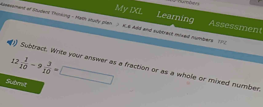 Lu-numbers 
My IXL Learning Assessment 
Assessment of Student Thinking - Math study plan K.6 Add and subtract mixed numbers TPZ
12 1/10 -9 3/10 =□
Subtract. Write your answer as a fraction or as a whole or mixed number 
Submit