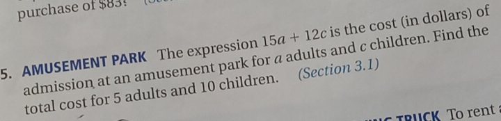 purchase of $83! 
5. AMUSEMENT PARK The expression 15a+12c is the cost (in dollars) of 
admission at an amusement park for a adults and c children. Find the 
total cost for 5 adults and 10 children. (Section 3.1) 
TRUCK To rent a