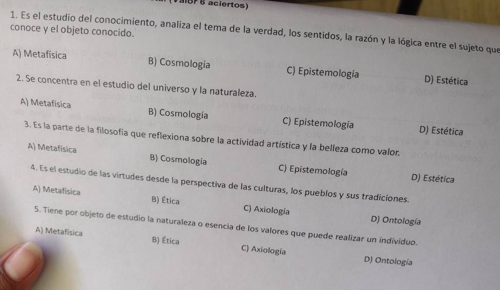 (Vaior 6 aciertos)
conoce y el objeto conocido.
1. Es el estudio del conocimiento, analiza el tema de la verdad, los sentidos, la razón y la lógica entre el sujeto que
A) Metafísica B) Cosmología C) Epistemología D) Estética
2. Se concentra en el estudio del universo y la naturaleza.
A) Metafísica B) Cosmología C) Epistemología D) Estética
3. Es la parte de la filosofía que reflexiona sobre la actividad artística y la belleza como valor.
A) Metafísica B) Cosmología C) Epistemología
D) Estética
4. Es el estudio de las virtudes desde la perspectiva de las culturas, los pueblos y sus tradiciones.
A) Metafísica B) Ética C) Axiología
D) Ontología
5. Tiene por objeto de estudio la naturaleza o esencia de los valores que puede realizar un individuo.
A) Metafísica B) Ética C) Axiología
D) Ontología