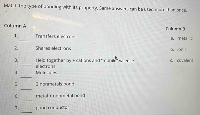 Match the type of bonding with its property. Same answers can be used more than once.
Column A
Column B
_
1. Transfers electrons a. metallic
_
2. Shares electrons b. ionic
_
3. Held together by + cations and “mobile’ valence c. covalent
electrons
_
4. Molecules
_
5. 2 nonmetals bond
_
6. metal + nonmetal bond
_
7. good conductor