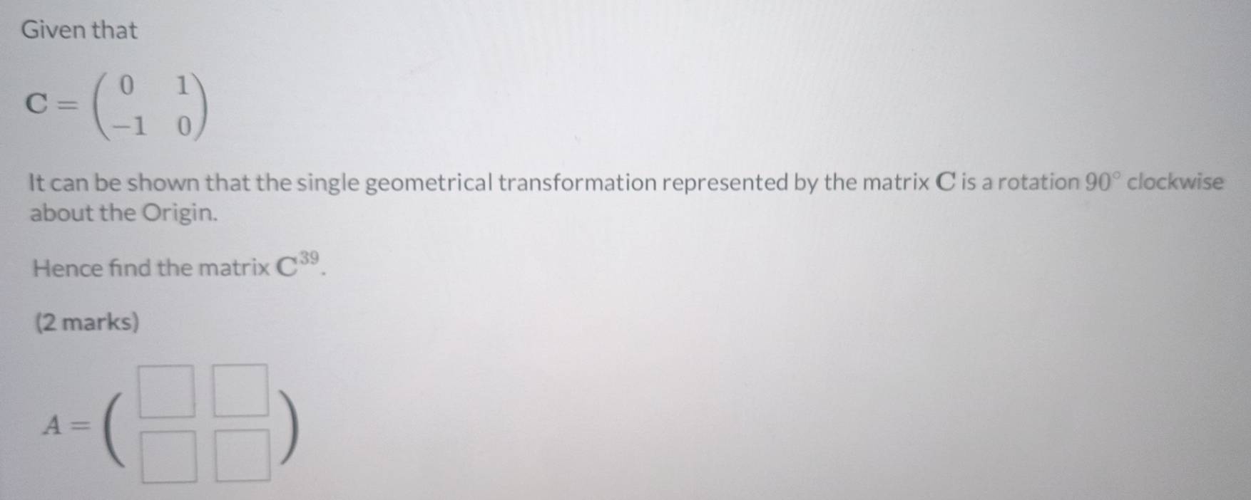 Given that
C=beginpmatrix 0&1 -1&0endpmatrix
It can be shown that the single geometrical transformation represented by the matrix C is a rotation 90° clockwise 
about the Origin. 
Hence find the matrix C^(39). 
(2 marks)
A=beginpmatrix □ &□  □ &□ endpmatrix