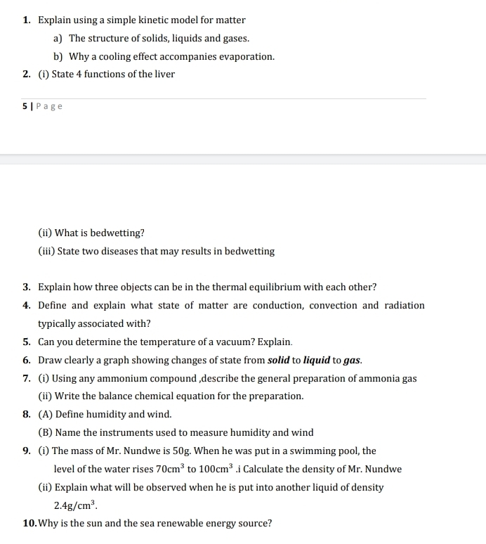 Explain using a simple kinetic model for matter 
a) The structure of solids, liquids and gases. 
b) Why a cooling effect accompanies evaporation. 
2. (i) State 4 functions of the liver 
5 | Page 
(ii) What is bedwetting? 
(iii) State two diseases that may results in bedwetting 
3. Explain how three objects can be in the thermal equilibrium with each other? 
4. Define and explain what state of matter are conduction, convection and radiation 
typically associated with? 
5. Can you determine the temperature of a vacuum? Explain. 
6. Draw clearly a graph showing changes of state from solid to liquid to gas. 
7. (i) Using any ammonium compound ,describe the general preparation of ammonia gas 
(ii) Write the balance chemical equation for the preparation. 
8. (A) Define humidity and wind. 
(B) Name the instruments used to measure humidity and wind 
9. (i) The mass of Mr. Nundwe is 50g. When he was put in a swimming pool, the 
level of the water rises 70cm^3 to 100cm^3.i Calculate the density of Mr. Nundwe 
(ii) Explain what will be observed when he is put into another liquid of density
2.4g/cm^3. 
10.Why is the sun and the sea renewable energy source?