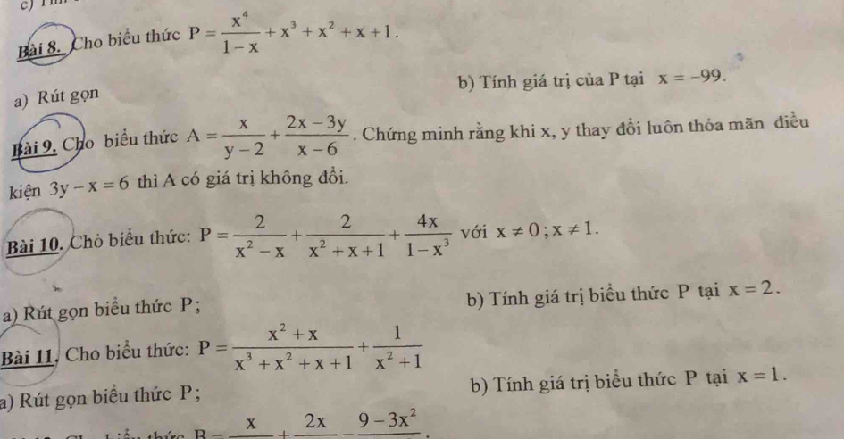 Cho biểu thức P= x^4/1-x +x^3+x^2+x+1. 
b) Tính giá trị của P tại x=-99. 
a) Rút gọn 
Bài 9. Cho biểu thức A= x/y-2 + (2x-3y)/x-6 . Chứng minh rằng khi x, y thay đồi luôn thỏa mãn điều 
kiện 3y-x=6 thì A có giá trị không đổi. 
Bài 10. Chò biểu thức: P= 2/x^2-x + 2/x^2+x+1 + 4x/1-x^3  với x!= 0; x!= 1. 
a) Rút gọn biểu thức P; b) Tính giá trị biểu thức P tại x=2. 
Bài 11. Cho biểu thức: P= (x^2+x)/x^3+x^2+x+1 + 1/x^2+1 
a) Rút gọn biểu thức P; b) Tính giá trị biểu thức P tại x=1.
B=frac x+frac 2x-frac 9-3x^2