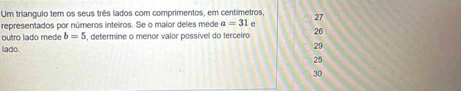 Um triangulo tem os seus três lados com comprimentos, em centímetros, 27
representados por números inteiros. Se o maior deles mede a=31 e
outro lado mede b=5 , determine o menor valor possível do terceiro
26
lado.
29
25
30