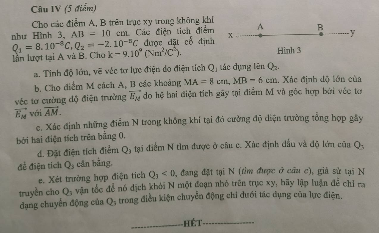 Câu IV (5 điểm)
Cho các điểm A, B trên trục xy trong không khí
A
như Hình 3, AB=10cm. Các điện tích điểm x B
y
được đặt 2y-9 định
Q_1=8.10^(-8)C,Q_2=-2.10^(-8)C k=9.10^9(Nm^2/C^2).
Hình 3
lần lượt tại A và B. Cho
a. Tính độ lớn, vẽ véc tơ lực điện do điện tích Q_1 tác dụng lên Q_2.
b. Cho điểm M cách A, B các khoảng MA=8cm,MB=6cm. Xác định độ lớn của
véc tơ cường độ điện trường vector E_M do hệ hai điện tích gây tại điểm M và góc hợp bởi véc tơ
vector E_M với vector AM.
c. Xác định những điểm N trong không khí tại đó cường độ điện trường tổng hợp gây
bởi hai điện tích trên bằng 0.
d. Đặt điện tích điểm Q_3 tại điểm N tìm được ở câu c. Xác định dấu và độ lớn của Q_3
để điện tích Q_3 cân bằng.
e. Xét trường hợp điện tích Q_3<0</tex> 0, đang đặt tại N (tìm được ở câu c), giả sử tại N
truyền cho Q_3 vận tốc để nó dịch khỏi N một đoạn nhỏ trên trục xy, hãy lập luận để chỉ ra
dạng chuyển động của Q_3 trong điều kiện chuyển động chỉ dưới tác dụng của lực điện.
_hết_