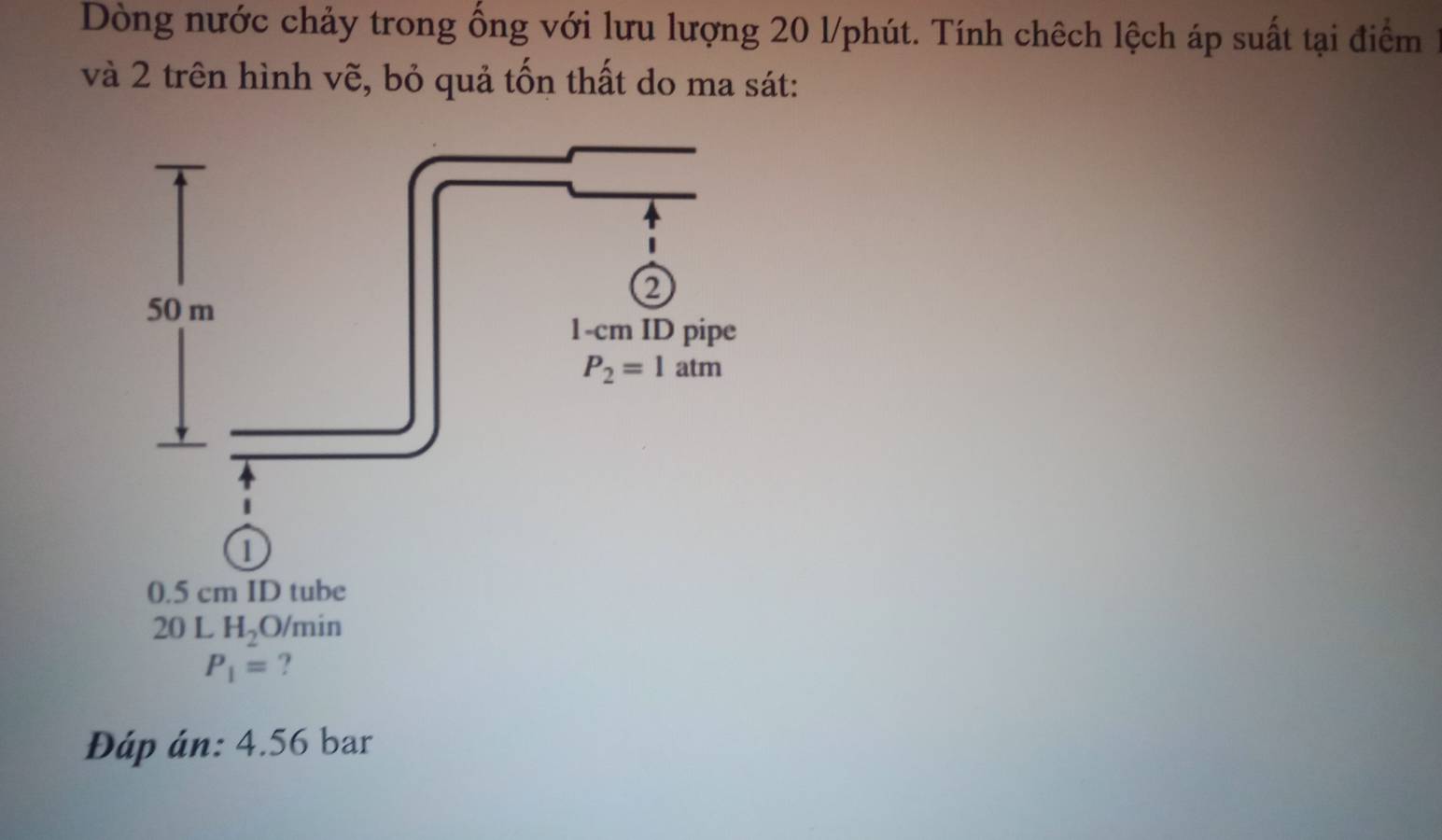 Dòng nước chảy trong ổng với lưu lượng 20 l/phút. Tính chêch lệch áp suất tại điểm
và 2 trên hình vẽ, bỏ quả tốn thất do ma sát:
0.5 cm ID tube
20 L H_2 O/min
P_1= ?
Đáp án: 4.56 bar