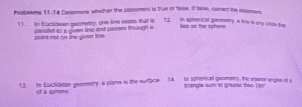 Problems 11-14 Dettermine whether the statement is true or false. If faise, carrect the slatment 
( 1. in Euctidean geometry, one line exists that is 12 In spherical geometty, a lire is any circle tws 
parallel to a given line and passes through a lies as the sphere: 
gaint not an the givan lime. 
13 to Euclidean gaometry, a plane is the surface 14. In spherical geometry, the interor angles of 
triangle sum to greater then 199 
of a spinere.