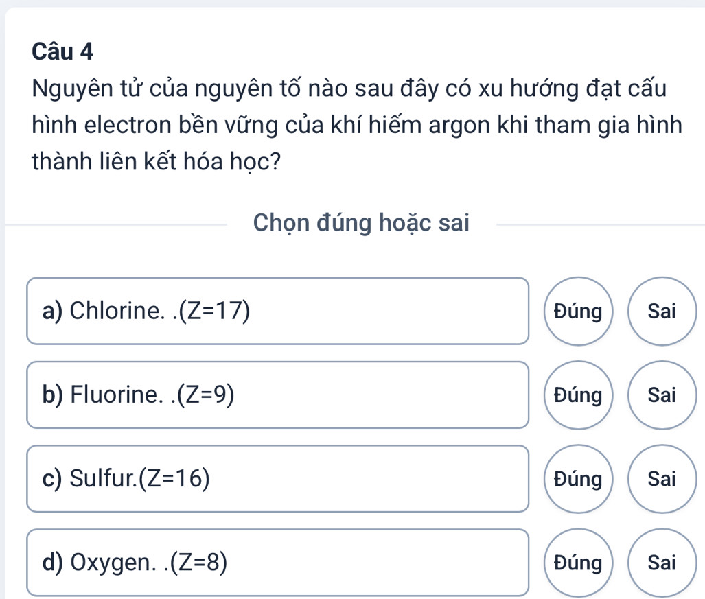 Nguyên tử của nguyên tố nào sau đây có xu hướng đạt cấu
hình electron bền vững của khí hiếm argon khi tham gia hình
thành liên kết hóa học?
Chọn đúng hoặc sai
a) Chlorine. . (Z=17) Đúng Sai
b) Fluorine. . (Z=9) Đúng Sai
c) Sulfur. (Z=16) Đúng Sai
d) Oxygen. (Z=8) Đúng Sai