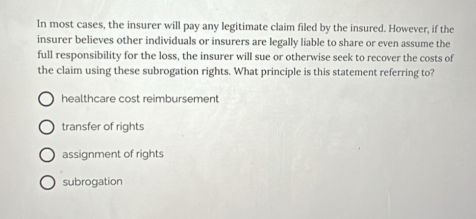 In most cases, the insurer will pay any legitimate claim filed by the insured. However, if the
insurer believes other individuals or insurers are legally liable to share or even assume the
full responsibility for the loss, the insurer will sue or otherwise seek to recover the costs of
the claim using these subrogation rights. What principle is this statement referring to?
healthcare cost reimbursement
transfer of rights
assignment of rights
subrogation