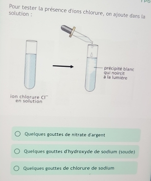 Pour tester la présence d'ions chlorure, on ajoute dans la
solution :
précipité blanc
à la lumière qui noircit
ion chlorure CI en solution
Quelques gouttes de nitrate d'argent
Quelques gouttes d'hydroxyde de sodium (soude)
Quelques gouttes de chlorure de sodium