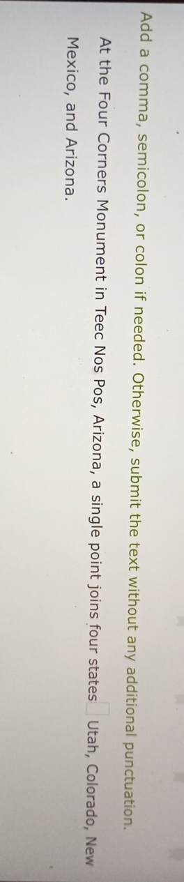 Add a comma, semicolon, or colon if needed. Otherwise, submit the text without any additional punctuation. 
At the Four Corners Monument in Teec Nos Pos, Arizona, a single point joins four states Utah, Colorado, New 
Mexico, and Arizona.