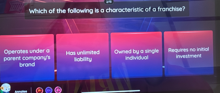 2/13
Which of the following is a characteristic of a franchise?
Operates under a Has unlimited Owned by a single Requires no initial
parent company’s liability individual investment
brand
Annalee