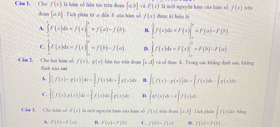 Cho f(x) là hàm số liên tục trên đoạn [a;b] và F(x) là một nguyên hàm của hàm số f(x) trên
đoạn [a;b]. Tích phân từ a đến b của hàm số f(x) được ki hiệu là
A. ∈tlimits _a^(bF(x)dx=f(x)|_a^b=f(a)-f(b). B. ∈tlimits _a^bf(x)dx=F(x)|_a^b=F(a)-F(b).
C. ∈tlimits _a^bF(x)dx=f(x)|_a^b=f(b)-f(a). D. ∈tlimits _a^bf(x)dx=F(x)|_a^b=F(b)-F(a).
Câu 2. Cho hai hàm số f(x),g(x) liên tục trên doạn [c;d] và số thực k . Trong các khẳng định sau, khắng
định nào sai
A. ∈tlimits _0^d[f(x)+g(x)]dx=∈tlimits _0^df(x)dx+∈tlimits _g^dg(x)dx. B. ∈tlimits _0^d[f(x)-g(x)]dx=∈tlimits _0^df(x)dx-∈tlimits _t^dg(x)dx.
C. ∈tlimits _0^d[f(x).g(x)]dx=∈tlimits _0^df(x)dx.∈tlimits _0^dg(x)dx. D. ∈tlimits _)^dkf(x)dx=k∈tlimits _^df(x)dx.
Câu 3. Cho hàm số F(x) là một nguyên hàm của hàm số f(x) trên đoạn [a:b]. Tích phân ∈tlimits _a^bf(x)dxbang D
A. F(b)-F(a). B. F(a)-F(b). C. f(b)-f(a). D. f(a)-f(b).