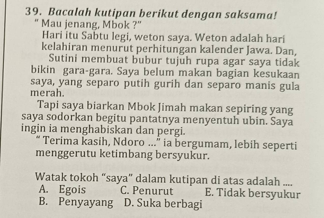 Bacalah kutipan berikut dengan saksama!
“ Mau jenang, Mbok ?”
Hari itu Sabtu legi, weton saya. Weton adalah hari
kelahiran menurut perhitungan kalender Jawa. Dan,
Sutini membuat bubur tujuh rupa agar saya tidak
bikin gara-gara. Saya belum makan bagian kesukaan
saya, yang separo putih gurih dan separo manis gula
merah.
Tapi saya biarkan Mbok Jimah makan sepiring yang
saya sodorkan begitu pantatnya menyentuh ubin. Saya
ingin ia menghabiskan dan pergi.
“ Terima kasih, Ndoro …..” ia bergumam, lebih seperti
menggerutu ketimbang bersyukur.
Watak tokoh “saya” dalam kutipan di atas adalah ....
A. Egois C. Penurut E. Tidak bersyukur
B. Penyayang D. Suka berbagi