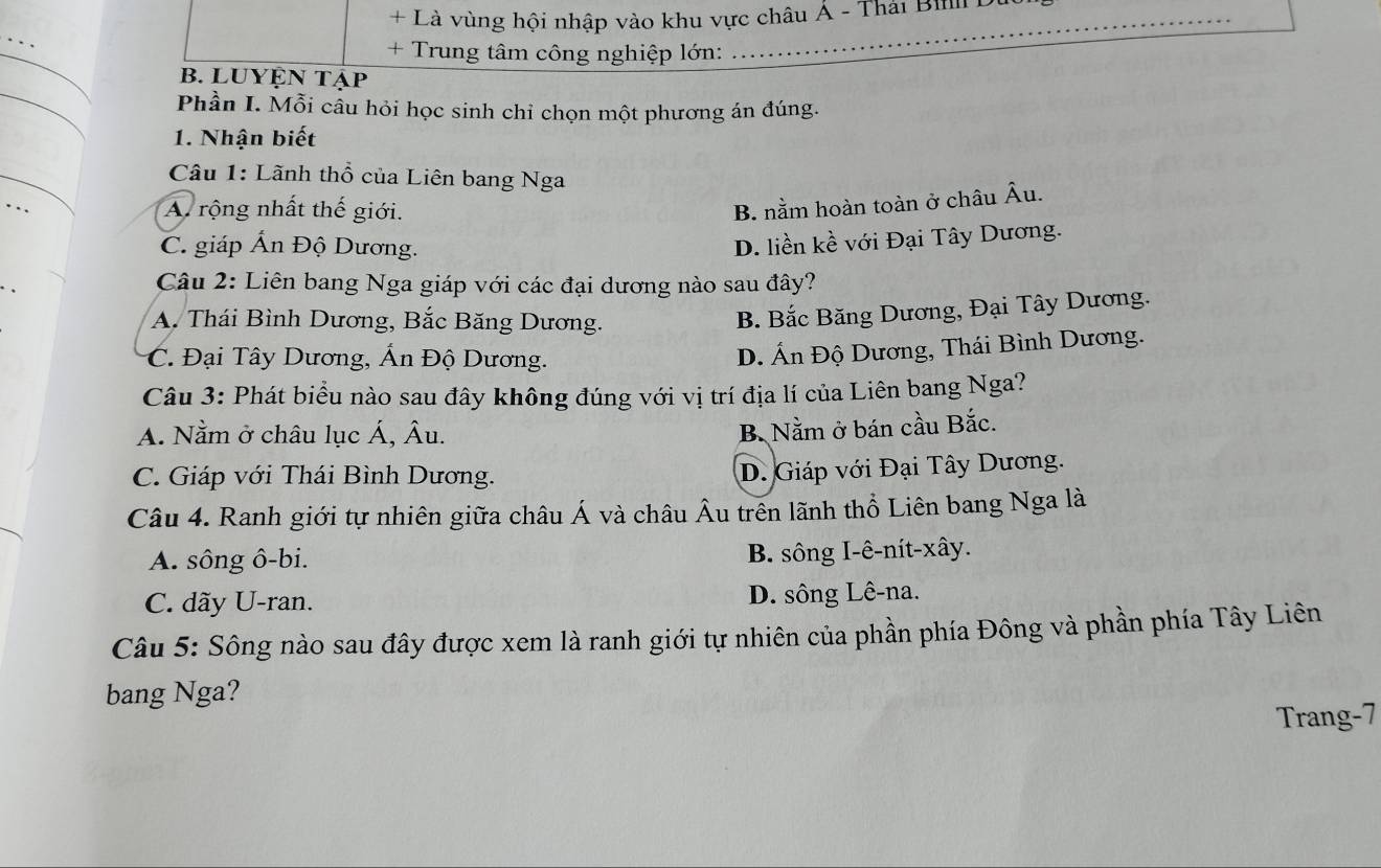 + Là vùng hội nhập vào khu vực châu Á - Thái Bili D
_
_
+ Trung tâm công nghiệp lớn:
_
B. LUYệN Tập
Phần I. Mỗi câu hỏi học sinh chỉ chọn một phương án đúng.
1. Nhận biết
_
Câu 1: Lãnh thổ của Liên bang Nga
_
A rộng nhất thế giới.
B. nằm hoàn toàn ở châu Âu.
C. giáp Ấn Độ Dương.
D. liền kề với Đại Tây Dương.
Câu 2: Liên bang Nga giáp với các đại dương nào sau đây?
A. Thái Bình Dương, Bắc Băng Dương.
B. Bắc Băng Dương, Đại Tây Dương.
C. Đại Tây Dương, Ấn Độ Dương.
D. Ấn Độ Dương, Thái Bình Dương.
Câu 3: Phát biểu nào sau đây không đúng với vị trí địa lí của Liên bang Nga?
A. Nằm ở châu lục Á, Âu.
B. Nằm ở bán cầu Bắc.
C. Giáp với Thái Bình Dương.
D. Giáp với Đại Tây Dương.
Câu 4. Ranh giới tự nhiên giữa châu Á và châu Âu trên lãnh thổ Liên bang Nga là
A. sông ô-bi. B. sông I-ê-nít-xây.
C. dãy U-ran. D. sông Lê-na.
Câu 5: Sông nào sau đây được xem là ranh giới tự nhiên của phần phía Đông và phần phía Tây Liên
bang Nga?
Trang-7