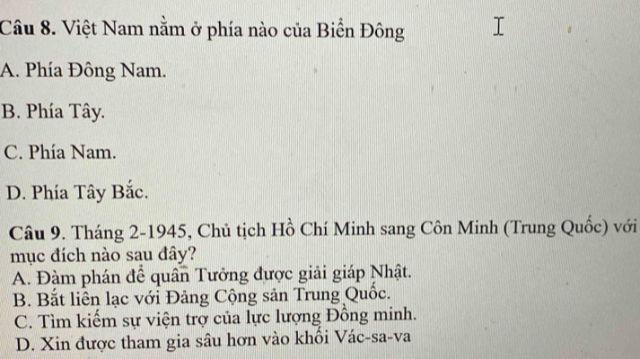 Việt Nam nằm ở phía nào của Biển Đông
A. Phía Đông Nam.
B. Phía Tây.
C. Phía Nam.
D. Phía Tây Bắc.
Câu 9. Tháng 2-1945, Chủ tịch Hồ Chí Minh sang Côn Minh (Trung Quốc) với
mục đích nào sau đây?
A. Đàm phán để quân Tưởng được giải giáp Nhật.
B. Bắt liên lạc với Đảng Cộng sản Trung Quốc.
C. Tìm kiểm sự viện trợ của lực lượng Đồng minh.
D. Xin được tham gia sâu hơn vào khổi Vác-sa-va