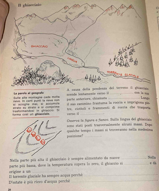 iaio 
C 
e 
Sulle alte montagne cade molta 
neve. In certi punti la neve non parte anteriore, chiamata_ 
. Lungo 
si scioglie mai, si accumula il suo cammino frantuma la roccia e imprigiona pie. 
strato su strato e si comprime 
trasformandosi in ghiaccio. Si tre, ciottoli e frammenti di roccia che trasporta 
forma così un ghiacciaio. verso il_ 
Osserva la figura α fianco. Sulla lingua del ghiacciaio 
sono stati posti trasversalmente alcuni massi. Dopo 
qualche tempo i massi si troveranno nella medesima 
posizione? _. . 
Nella parte più alta il ghiacciaio è sempre alimentato da nuove _. Nella 
parte più bassa, dove la temperatura supera lo zero, il ghiaccio si_ 
e dà 
origine a un_ 
Il torrente glaciale ha sempre acqua perché_ 
D'estate è più ricco d'acqua perché_ 
20