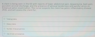 A client is being seen in the ED with reports of lower abdominal pain, dyspareunia, back pain
purulent cervical discharge, and the presence of adnexal tenderness and painful cervix on
bimanual pelvic examination. The nurse suspects the client has pelvic inflammatory disease
(PID), and will assess the client for:
Toileting habits
Dietary habits
Number of sexual partners
Use of oral contraceptives