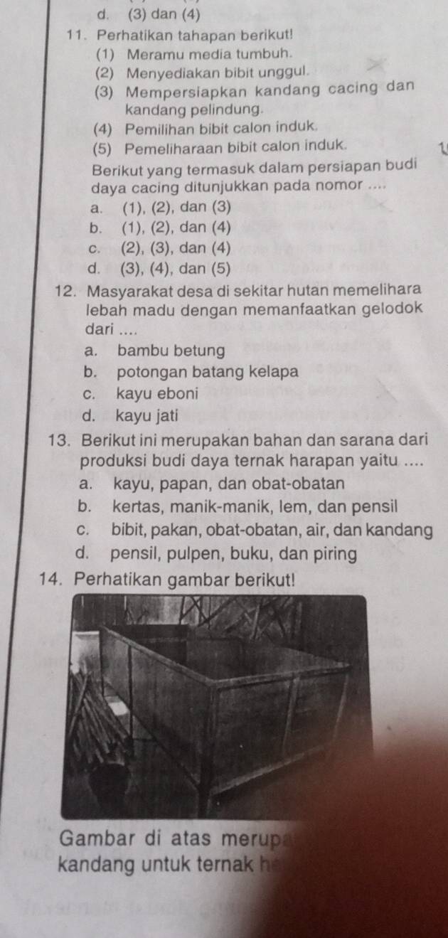 d. (3) dan (4)
11. Perhatikan tahapan berikut!
(1) Meramu media tumbuh.
(2) Menyediakan bibit unggul.
(3) Mempersiapkan kandang cacing dan
kandang pelindung.
(4) Pemilihan bibit calon induk.
(5) Pemeliharaan bibit calon induk.
1
Berikut yang termasuk dalam persiapan budi
daya cacing ditunjukkan pada nomor ....
a. (1), (2), dan (3)
b. (1), (2), dan (4)
c. (2), (3), dan (4)
d. (3), (4), dan (5)
12. Masyarakat desa di sekitar hutan memelihara
lebah madu dengan memanfaatkan gelodok
dari ....
a. bambu betung
b. potongan batang kelapa
c. kayu eboni
d. kayu jati
13. Berikut ini merupakan bahan dan sarana dari
produksi budi daya ternak harapan yaitu ....
a. kayu, papan, dan obat-obatan
b. kertas, manik-manik, lem, dan pensil
c. bibit, pakan, obat-obatan, air, dan kandang
d. pensil, pulpen, buku, dan piring
14. Perhatikan gambar berikut!
Gambar di atas merup
kandang untuk ternak he