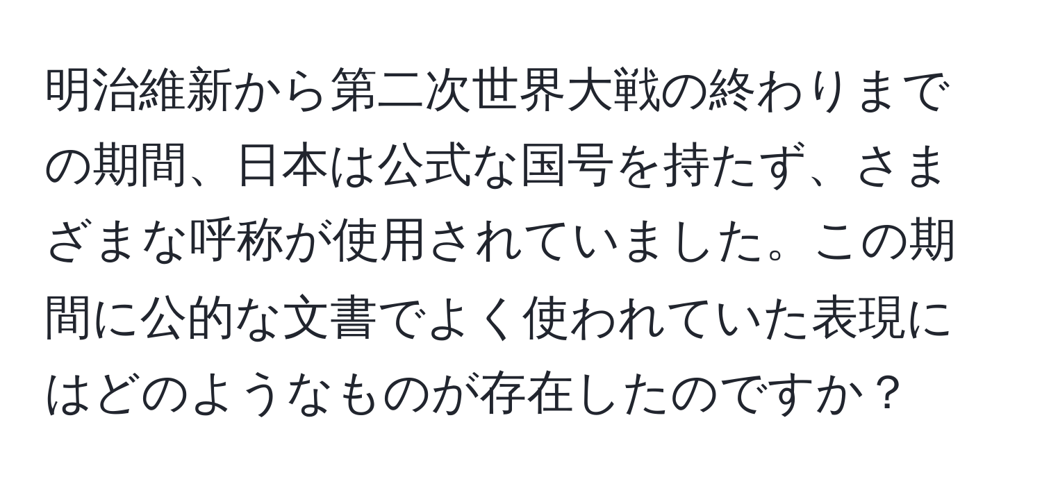 明治維新から第二次世界大戦の終わりまでの期間、日本は公式な国号を持たず、さまざまな呼称が使用されていました。この期間に公的な文書でよく使われていた表現にはどのようなものが存在したのですか？