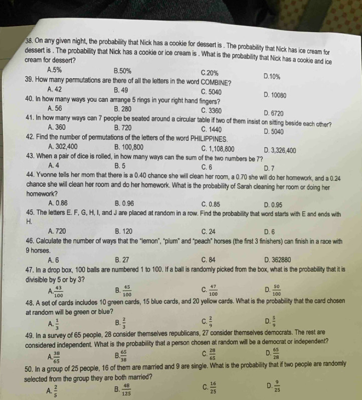 On any given night, the probability that Nick has a cookie for dessert is . The probability that Nick has ice cream for
dessert is . The probability that Nick has a cookie or ice cream is . What is the probability that Nick has a cookie and ice
cream for dessert?
A.5% B.50% C.20% D.10%
39. How many permutations are there of all the letters in the word COMBINE?
A. 42 B. 49 C. 5040 D. 10080
40. In how many ways you can arrange 5 rings in your right hand fingers?
A. 56 B. 280 C. 3360 D. 6720
41. In how many ways can 7 people be seated around a circular table if two of them insist on sitting beside each other?
A. 360 B. 720 C. 1440 D. 5040
42. Find the number of permutations of the letters of the word PHILIPPINES.
A. 302,400 B. 100,800 C. 1,108,800 D. 3,326,400
43. When a pair of dice is rolled, in how many ways can the sum of the two numbers be 7?
A. 4 B. 5 C.6 D. 7
44. Yvonne tells her mom that there is a 0.40 chance she will clean her room, a 0.70 she will do her homework, and a 0.24
chance she will clean her room and do her homework. What is the probability of Sarah cleaning her room or doing her
homework?
A. 0.86 B. 0.96 C. 0.85 D. 0.95
45. The letters E. F, G, H, I, and J are placed at random in a row. Find the probability that word starts with E and ends with
H,
A. 720 B. 120 C. 24 D. 6
46. Calculate the number of ways that the “lemon”, “plum” and “peach” horses (the first 3 finishers) can finish in a race with
9 horses.
A. 6 B. 27 C. 84 D. 362880
47. In a drop box, 100 balls are numbered 1 to 100. If a ball is randomly picked from the box, what is the probability that it is
divisible by 5 or by 3?
A.  43/100  B.  45/100  C.  47/100  D.  50/100 
48. A set of cards includes 10 green cards, 15 blue cards, and 20 yellow cards. What is the probability that the card chosen
at random will be green or blue?
C.
A.  1/3   2/3   2/9  D.  5/9 
B.
49. In a survey of 65 people, 28 consider themselves republicans, 27 consider themselves democrats. The rest are
considered independent. What is the probability that a person chosen at random will be a democrat or independent?
A.  38/65   65/38  C.  28/65  D.  65/28 
B.
50. In a group of 25 people, 16 of them are married and 9 are single. What is the probability that if two people are randomly
selected from the group they are both married?
C.
A.  2/5   48/125   16/25  D.  9/25 
B.