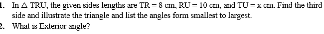 In △ TRU , the given sides lengths are TR=8cm, RU=10cm , and TU=xcm. Find the third 
side and illustrate the triangle and list the angles form smallest to largest. 
2. What is Exterior angle?