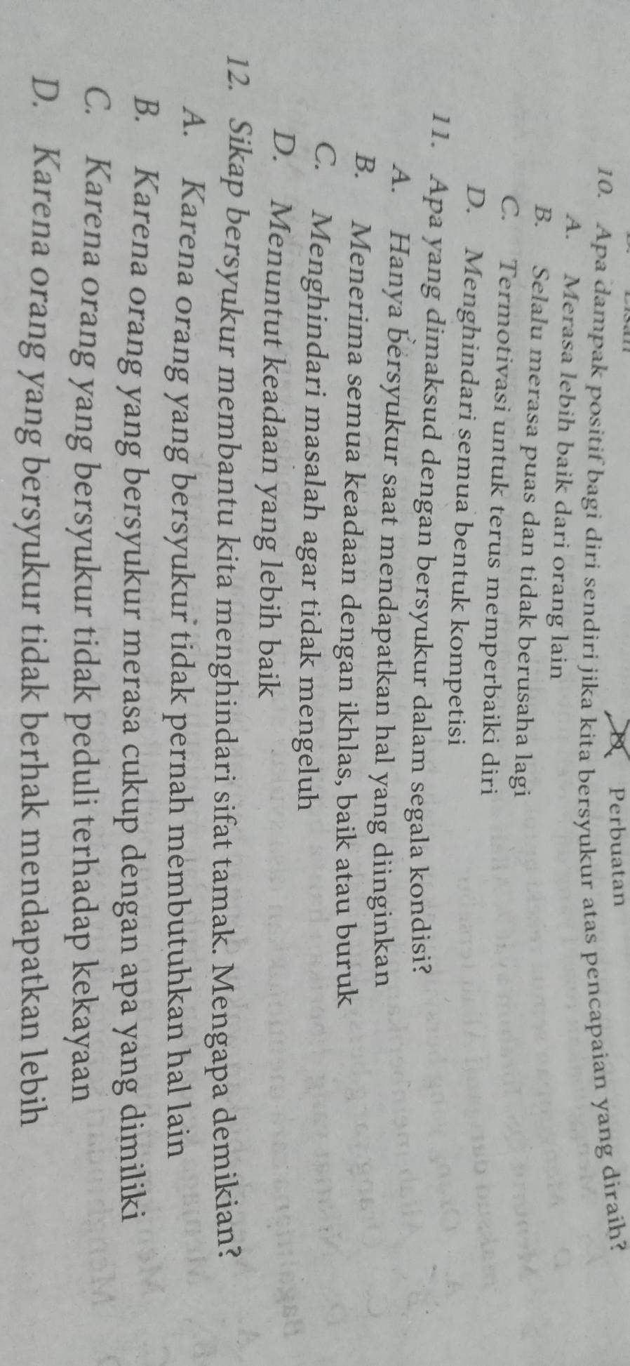 Perbuatan
10. Apa dampak positif bagi diri sendiri jika kita bersyukur atas pencapaian yang diraih?
A. Merasa lebih baik dari orang lain
B. Selalu merasa puas dan tidak berusaha lagi
C. Termotivasi untuk terus memperbaiki diri
D. Menghindari semua bentuk kompetisi
11. Apa yang dimaksud dengan bersyukur dalam segala kondisi?
A. Hanya bersyukur saat mendapatkan hal yang diinginkan
B. Menerima semua keadaan dengan ikhlas, baik atau buruk
C. Menghindari masalah agar tidak mengeluh
D. Menuntut keadaan yang lebih baik
12. Sikap bersyukur membantu kita menghindari sifat tamak. Mengapa demikian?
A. Karena orang yang bersyukur tidak pernah membutuhkan hal lain
B. Karena orang yang bersyukur merasa cukup dengan apa yang dimiliki
C. Karena orang yang bersyukur tidak peduli terhadap kekayaan
D. Karena orang yang bersyukur tidak berhak mendapatkan lebih