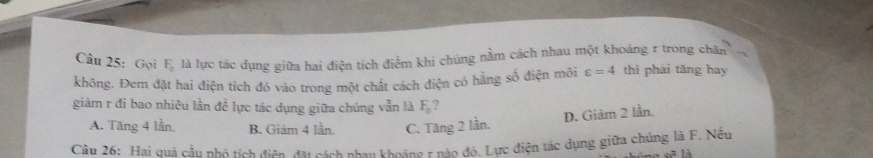 Gọi F_0 là lực tác dụng giữa hai điện tích điểm khi chúng nằm cách nhau một khoảng r trong chân
không. Đem đặt hai điện tích đó vào trong một chất cách điện có hằng số điện môi varepsilon =4 thì phái tăng hay
giảm r đi bao nhiêu lần đề lực tác dụng giữa chúng vẫn là F_0 ?
D. Giảm 2 lần
A. Tăng 4 lần. B. Giảm 4 lần. C. Tăng 2 lần.
Câu 26: Hai quả cầu nhỏ tích điện, đặt cách nhau khoảng 1 nào đó. Lực điện tác dụng giữa chúng là F. Nếu