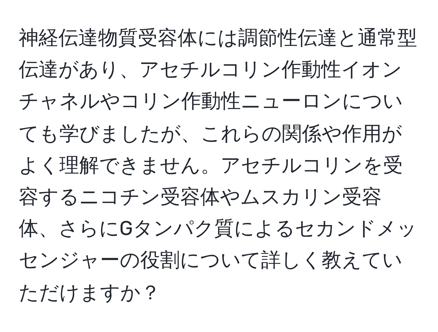 神経伝達物質受容体には調節性伝達と通常型伝達があり、アセチルコリン作動性イオンチャネルやコリン作動性ニューロンについても学びましたが、これらの関係や作用がよく理解できません。アセチルコリンを受容するニコチン受容体やムスカリン受容体、さらにGタンパク質によるセカンドメッセンジャーの役割について詳しく教えていただけますか？