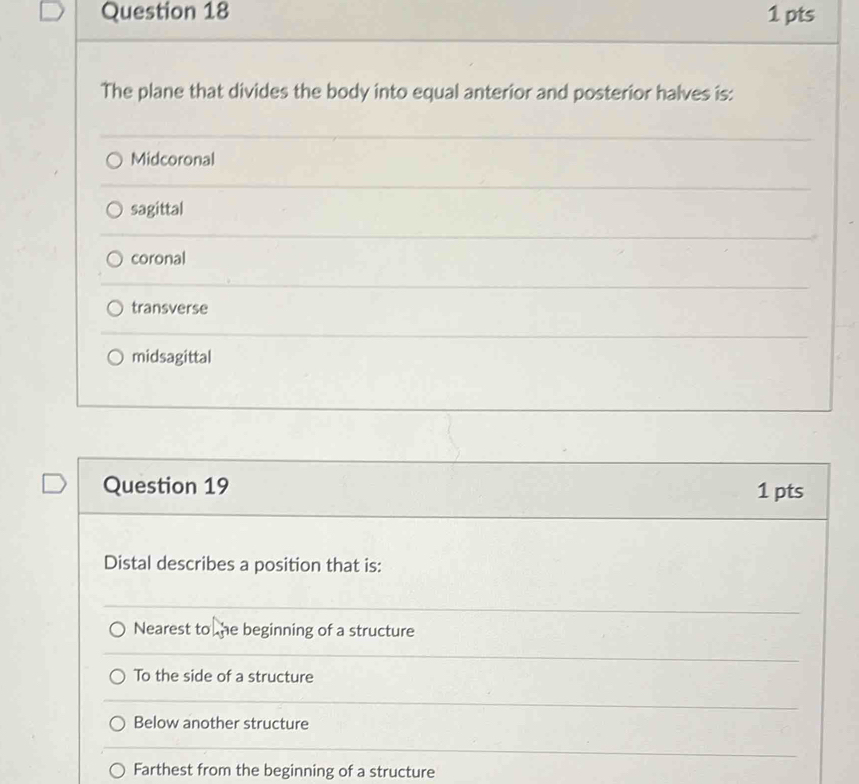 The plane that divides the body into equal anterior and posterior halves is:
Midcoronal
sagittal
coronal
transverse
midsagittal
Question 19 1 pts
Distal describes a position that is:
Nearest to he beginning of a structure
To the side of a structure
Below another structure
Farthest from the beginning of a structure