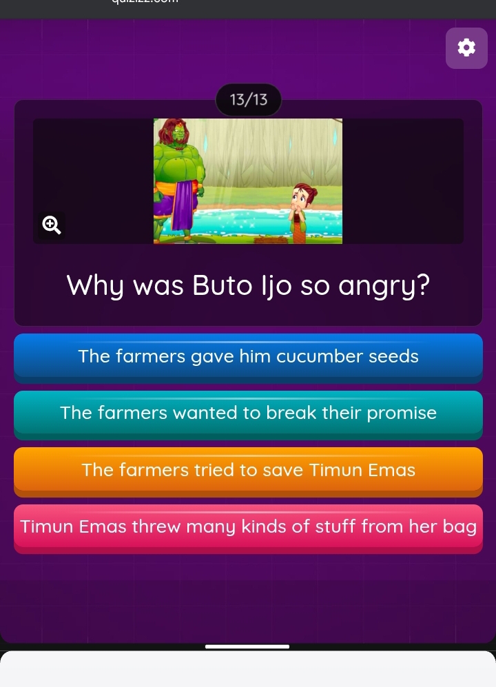 13/13
Why was Buto Ijo so angry?
The farmers gave him cucumber seeds
The farmers wanted to break their promise
The farmers tried to save Timun Emas
Timun Emas threw many kinds of stuff from her bag