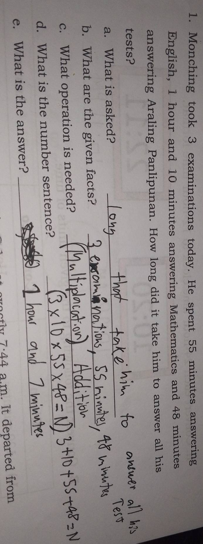 Monching took 3 examinations today. He spent 55 minutes answering 
English, 1 hour and 10 minutes answering Mathematics and 48 minutes
answering Araling Panlipunan. How long did it take him to answer all his 
tests? 
a. What is asked?_ 
_ 
b. What are the given facts?_ 
c. What operation is needed?_ 
d. What is the number sentence? 
_ 
e. What is the answer? 
_ 
7:44 a.m. It departed from