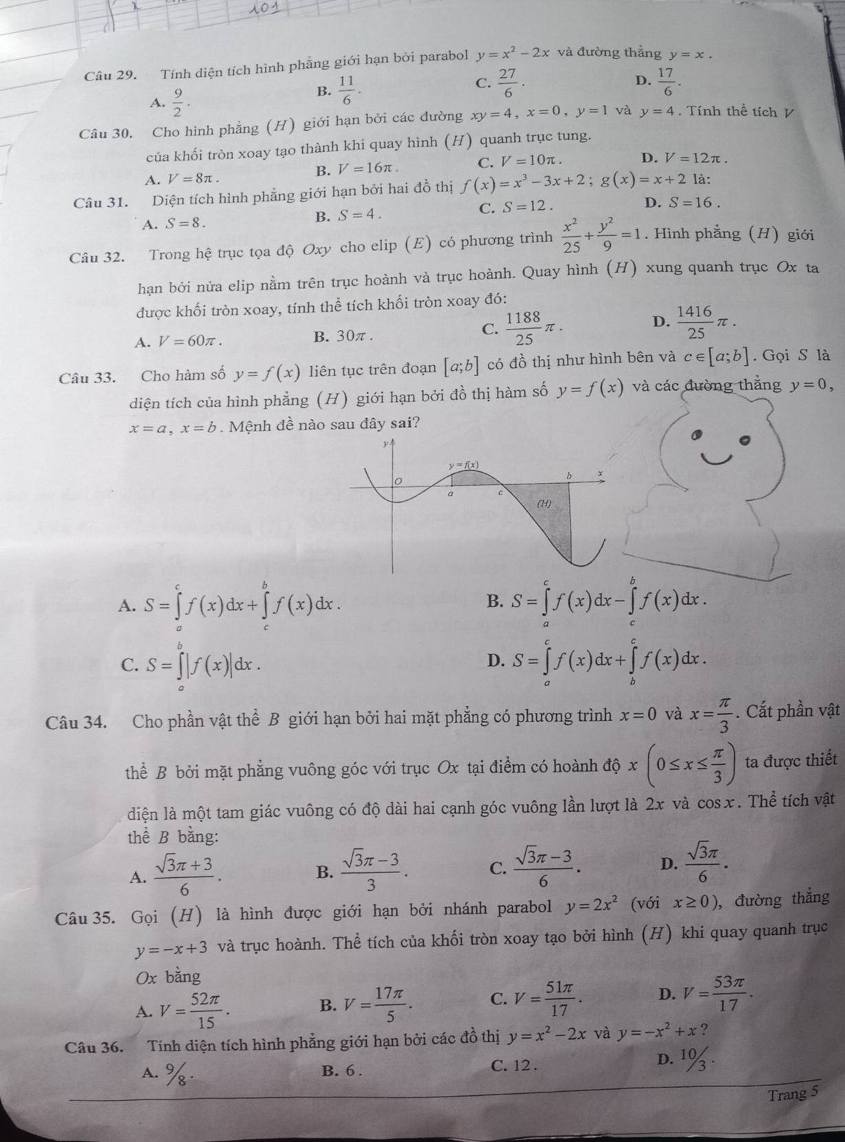 101
Câu 29. Tính diện tích hình phẳng giới hạn bởi parabol y=x^2-2x và đường thẳng y=x.
C.  27/6 .  17/6 .
A.  9/2 .
B.  11/6 .
D.
Câu 30. Cho hình phẳng (H) giới hạn bởi các đường xy=4,x=0,y=1 và y=4 Tính thể tích V
của khối tròn xoay tạo thành khi quay hình (H) quanh trục tung.
C. V=10π . D. V=12π .
A. V=8π .
B. V=16π .
Câu 31. Diện tích hình phẳng giới hạn bởi hai đồ thị f(x)=x^3-3x+2;g(x)=x+2 là:
A. S=8. B. S=4. C. S=12. D. S=16.
Câu 32. Trong hhat e trục tọa độ Oxy cho elip (E) có phương trình  x^2/25 + y^2/9 =1. Hình phẳng (H) giới
hạn bởi nửa elip nằm trên trục hoành và trục hoành. Quay hình (H) xung quanh trục Ox ta
được khối tròn xoay, tính thể tích khối tròn xoay đó:
C.
D.
A. V=60π . B. 30π.  1188/25 π .  1416/25 π .
Câu 33. Cho hàm số y=f(x) liên tục trên đoạn [a;b] có đồ thị như hình bên và c∈ [a;b].  Gọi S là
diện tích của hình phẳng (H) giới hạn bởi đồ thị hàm số y=f(x) và các đường thẳng y=0,
x=a,x=b. Mệnh đề nào sau đây sai?
A. S=∈tlimits _a^(cf(x)dx+∈tlimits _c^bf(x)dx.
B. S=∈tlimits ^c)f(x)dx-∈tlimits _c^(bf(x)dx.
C. S=∈tlimits _a^b|f(x)|dx. S=∈tlimits _a^cf(x)dx+∈tlimits _b^cf(x)dx.
D.
Câu 34. Cho phần vật thể B giới hạn bởi hai mặt phẳng có phương trình x=0 và x=frac π)3. Cắt phần vật
thể B bởi mặt phẳng vuông góc với trục Ox tại điểm có hoành độ dphi x(0≤ x≤  π /3 ) ta được thiết
diện là một tam giác vuông có độ dài hai cạnh góc vuông lần lượt là 2x và cosx. Thể tích vật
thể B bằng:
A.  (sqrt(3)π +3)/6 .
B.  (sqrt(3)π -3)/3 .  (sqrt(3)π -3)/6 . D.  sqrt(3)π /6 .
C.
Câu 35. Gọi (H) là hình được giới hạn bởi nhánh parabol y=2x^2 (với x≥ 0) , đường thẳng
y=-x+3 và trục hoành. Thể tích của khối tròn xoay tạo bởi hình (H) khi quay quanh trục
Ox bằng
D.
A. V= 52π /15 . V= 17π /5 . V= 51π /17 . V= 53π /17 .
B.
C.
Câu 36. Tính diện tích hình phẳng giới hạn bởi các đồ thị y=x^2-2x và y=-x^2+x
D.
A. %. B. 6 . C. 12 . 10/3·
Trang 5