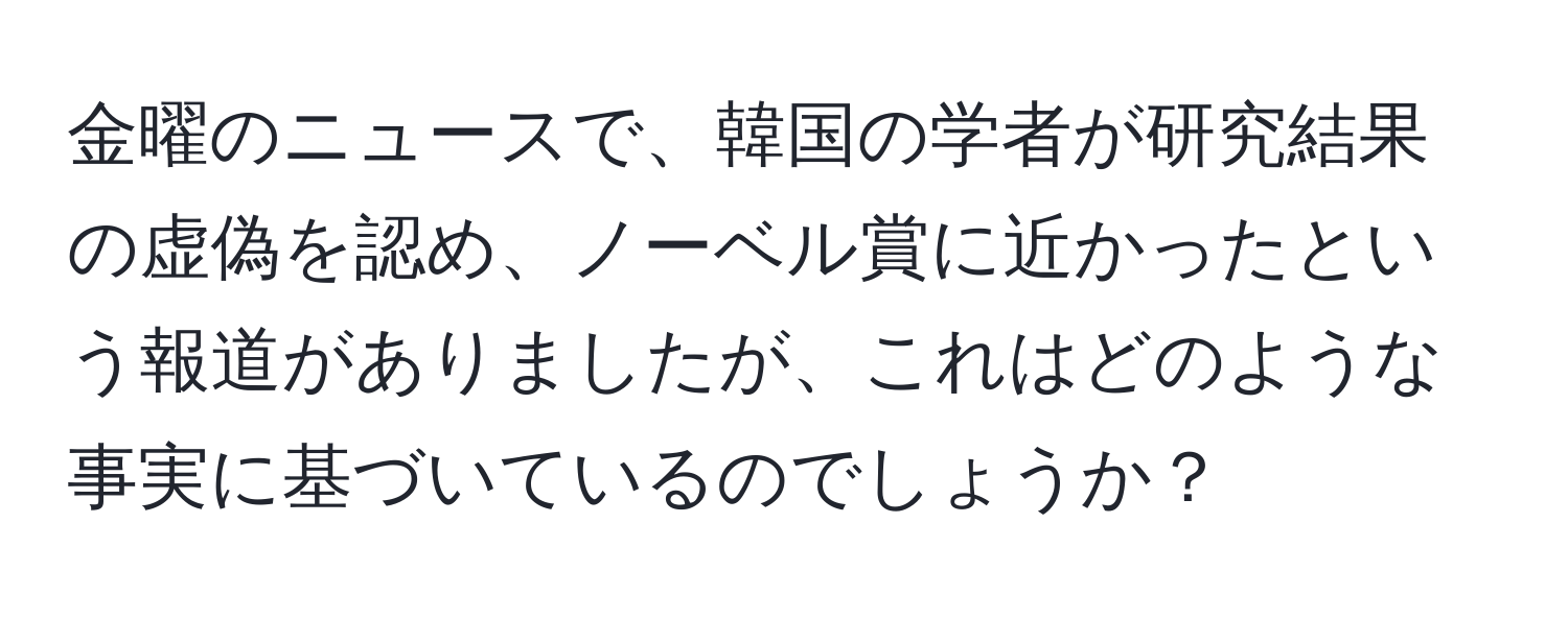 金曜のニュースで、韓国の学者が研究結果の虚偽を認め、ノーベル賞に近かったという報道がありましたが、これはどのような事実に基づいているのでしょうか？