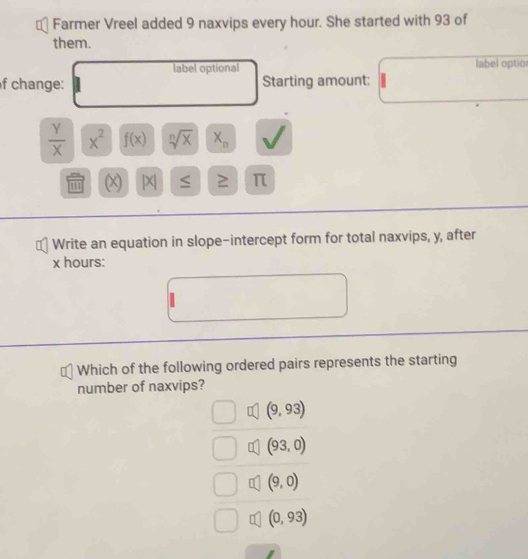 Farmer Vreel added 9 naxvips every hour. She started with 93 of
them.
label optional label optior
f change: Starting amount:
 Y/X  x^2 f(x) sqrt[n](x) X_n
(x) [X] ≤ ≥ π
Write an equation in slope-intercept form for total naxvips, y, after
x hours :
Which of the following ordered pairs represents the starting
number of naxvips?
(9,93)
(93,0)
(9,0)
(0,93)