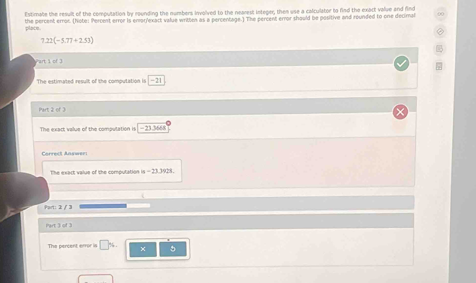 Estimate the result of the computation by rounding the numbers involved to the nearest integer, then use a calculator to find the exact value and find 
the percent error. (Note: Percent error is error/exact value written as a percentage.) The percent error should be positive and rounded to one decimal 
place.
7.22(-5.77+2.53)
Part 1 of 3 
The estimated result of the computation is -21
Part 2 of 3 
The exact value of the computation is -23.3668
Correct Answer: 
The exact value of the computation is - 23.3928. 
Part: 2 / 3 
Part 3 of 3 
The percent error is □ %. × 5