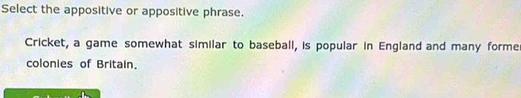 Select the appositive or appositive phrase. 
Cricket, a game somewhat similar to baseball, is popular in England and many forme 
colonies of Britain.