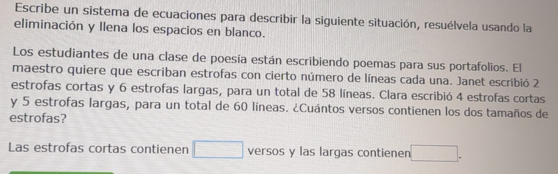 Escribe un sistema de ecuaciones para describir la siguiente situación, resuélvela usando la 
eliminación y llena los espacios en blanco. 
Los estudiantes de una clase de poesía están escribiendo poemas para sus portafolios. El 
maestro quiere que escriban estrofas con cierto número de líneas cada una. Janet escribió 2
estrofas cortas y 6 estrofas largas, para un total de 58 líneas. Clara escribió 4 estrofas cortas
y 5 estrofas largas, para un total de 60 líneas. ¿Cuántos versos contienen los dos tamaños de 
estrofas? 
Las estrofas cortas contienen □ versos y las largas contienen □.