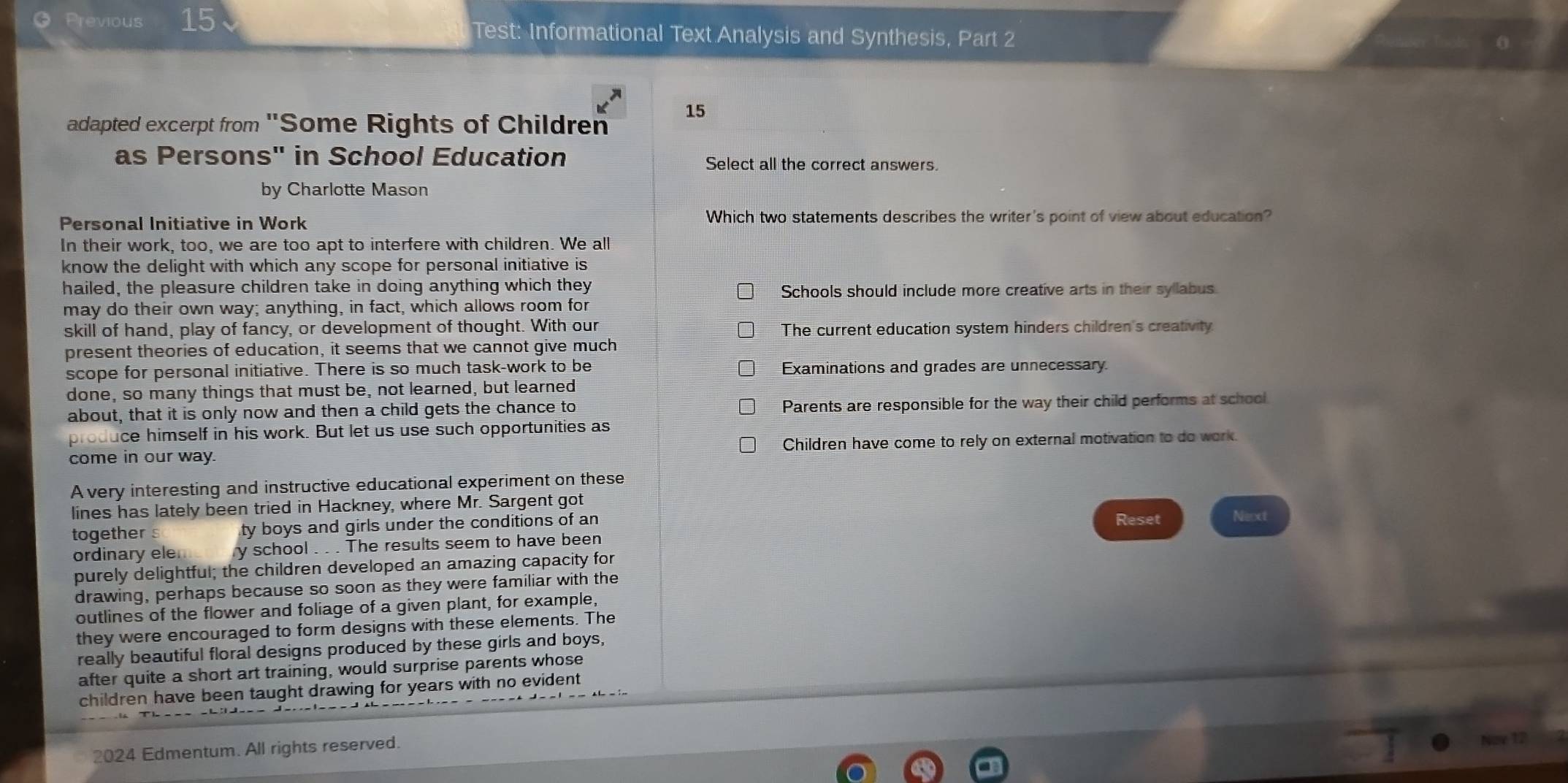 Previous 15 Test: Informational Text Analysis and Synthesis, Part 2
15
adapted excerpt from ''Some Rights of Children
as Persons" in School Education Select all the correct answers.
by Charlotte Mason
Personal Initiative in Work Which two statements describes the writer's point of view about education?
In their work, too, we are too apt to interfere with children. We all
know the delight with which any scope for personal initiative is
hailed, the pleasure children take in doing anything which they Schools should include more creative arts in their syllabus.
may do their own way; anything, in fact, which allows room for
skill of hand, play of fancy, or development of thought. With our The current education system hinders children's creativity
present theories of education, it seems that we cannot give much
scope for personal initiative. There is so much task-work to be Examinations and grades are unnecessary
done, so many things that must be, not learned, but learned
about, that it is only now and then a child gets the chance to Parents are responsible for the way their child performs at school
produce himself in his work. But let us use such opportunities as
come in our way. Children have come to rely on external motivation to do work.
A very interesting and instructive educational experiment on these
lines has lately been tried in Hackney, where Mr. Sargent got
together s ty boys and girls under the conditions of an 
ordinary ele y school . . . The results seem to have been Reset Neext
purely delightful; the children developed an amazing capacity for
drawing, perhaps because so soon as they were familiar with the
outlines of the flower and foliage of a given plant, for example,
they were encouraged to form designs with these elements. The
really beautiful floral designs produced by these girls and boys,
after quite a short art training, would surprise parents whose
children have been taught drawing for years with no evident
2024 Edmentum. All rights reserved.
Noy 12