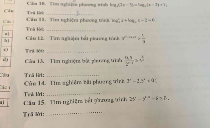 Tìm nghiệm phương trình log _3(2x-3)=log _3(x-2)+1. 
Câu Trã lời:_ 
Các Câu 11. Tìm nghiệm phương trình log _2^(2x+log _2)x-2=0. 
Trả lời:_ 
Câu 12. Tìm nghiệm bất phương trình 3^(x^2)-4x+5> 1/9 
Trả lời:_ 
Câu 13. Tìm nghiệm bất phương trình  (0,5)/2^(x-2) ≥ 4^(frac x)2
Câu Trã lời:_ 
Các 1 Câu 14. Tìm nghiệm bất phương trình 3^x-2.5^x<0</tex> : 
Trã lời:_ 
a) Câu 15. Tìm nghiệm bất phương trình 25^x-5^(1+x)-6≥ 0. 
Trả lời: 
_