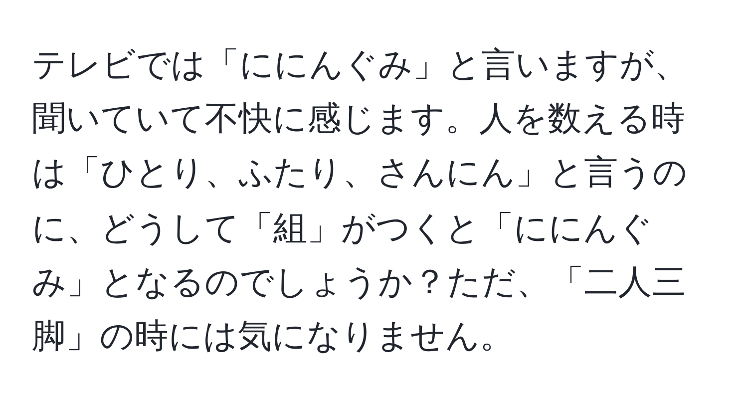 テレビでは「ににんぐみ」と言いますが、聞いていて不快に感じます。人を数える時は「ひとり、ふたり、さんにん」と言うのに、どうして「組」がつくと「ににんぐみ」となるのでしょうか？ただ、「二人三脚」の時には気になりません。