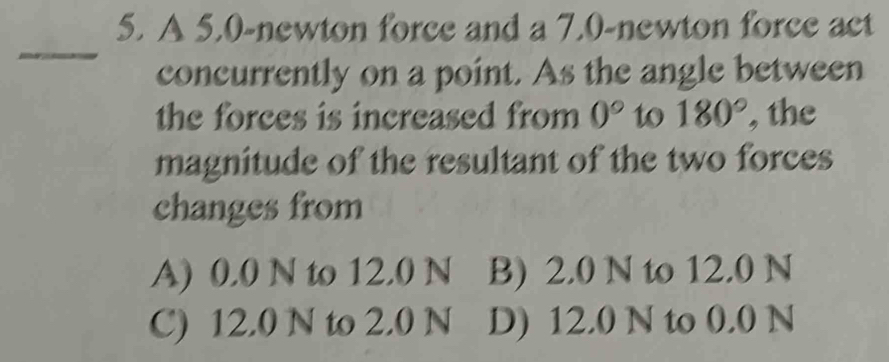 A 5.0-newton force and a 7.0-newton force act
_
concurrently on a point. As the angle between
the forces is increased from 0° to 180° , the
magnitude of the resultant of the two forces
changes from
A) 0.0 N to 12.0 N B) 2.0 N to 12.0 N
C) 12.0 N to 2.0 N D) 12.0 N to 0.0 N