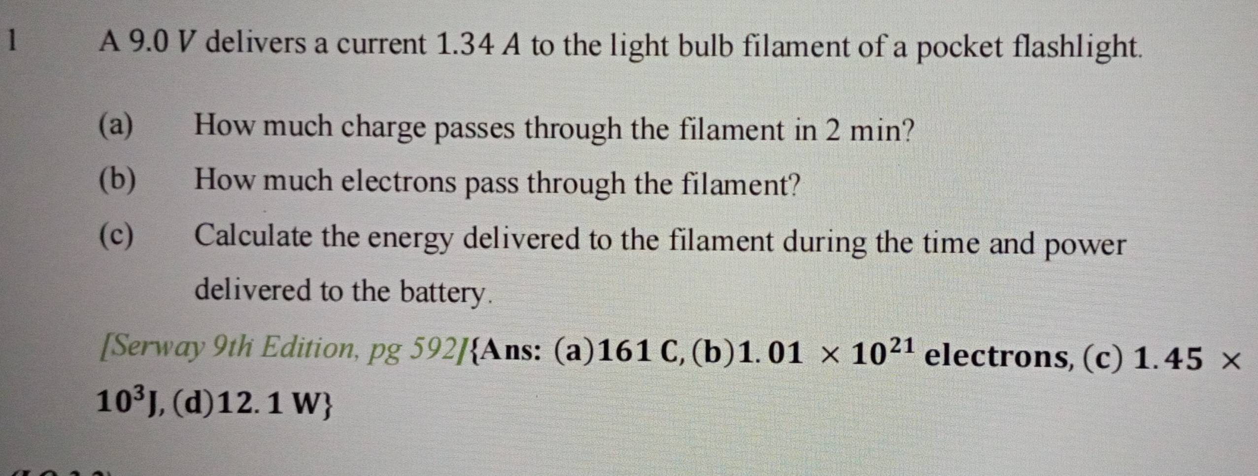 A 9.0 V delivers a current 1.34 A to the light bulb filament of a pocket flashlight. 
(a) How much charge passes through the filament in 2 min? 
(b) How much electrons pass through the filament? 
(c) Calculate the energy delivered to the filament during the time and power 
delivered to the battery. 
[Serway 9th Edition, p ) 592]Ans: (a)161 C,(b) 1.01* 10^(21) electrons, (c) 1.45*
10^3J , (d) 12.1 W